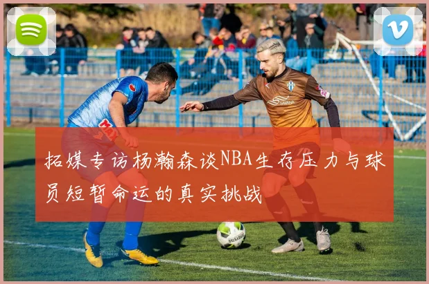 拓媒专访杨瀚森谈NBA生存压力与球员短暂命运的真实挑战