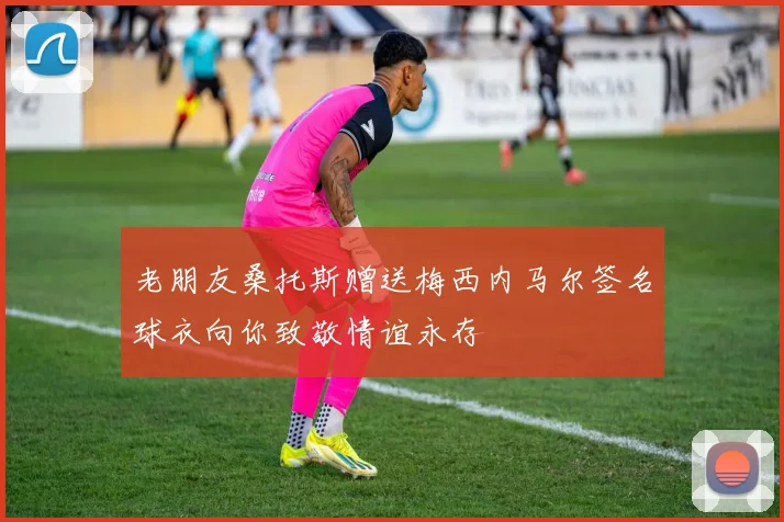 老朋友桑托斯赠送梅西内马尔签名球衣向你致敬情谊永存