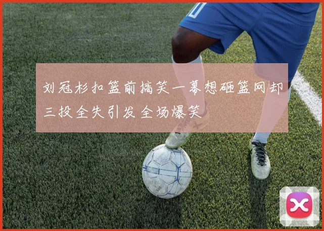 刘冠杉扣篮前搞笑一幕想砸篮网却三投全失引发全场爆笑