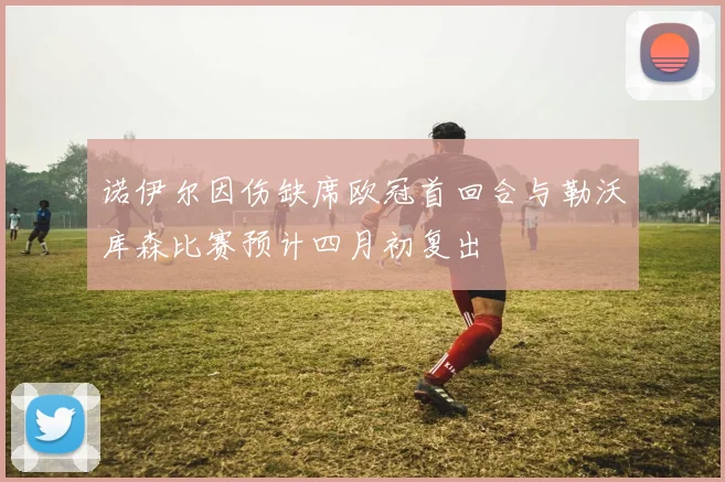 诺伊尔因伤缺席欧冠首回合与勒沃库森比赛预计四月初复出